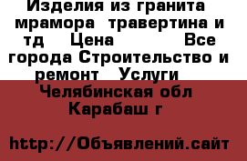 Изделия из гранита, мрамора, травертина и тд. › Цена ­ 1 000 - Все города Строительство и ремонт » Услуги   . Челябинская обл.,Карабаш г.